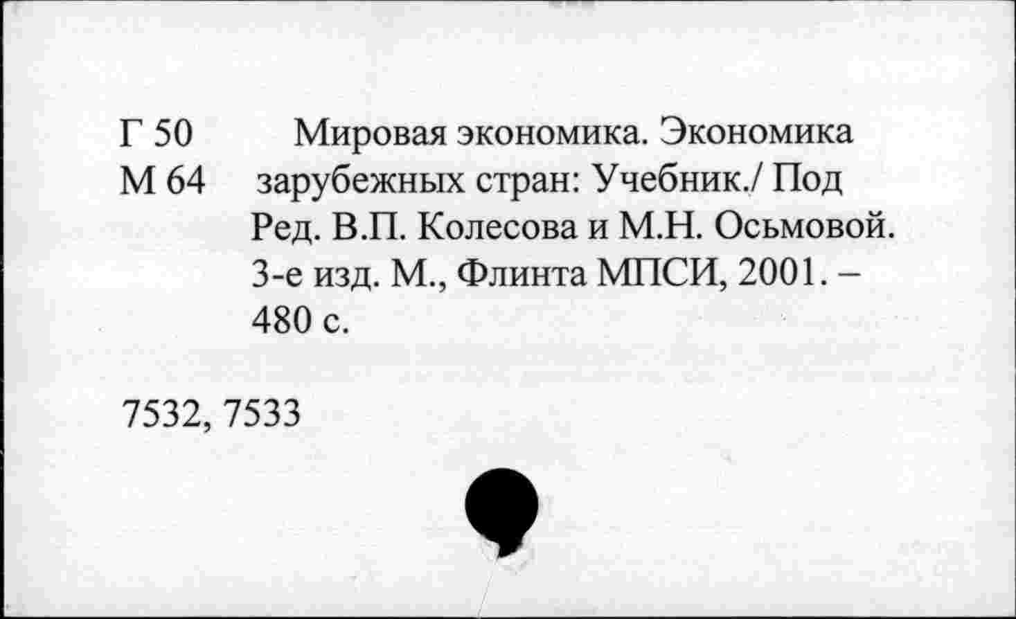 ﻿Г 50 Мировая экономика. Экономика
М 64 зарубежных стран: Учебник./ Под
Ред. В.П. Колесова и М.Н. Осьмовой. 3-е изд. М., Флинта МПСИ, 2001. -480 с.
7532,7533